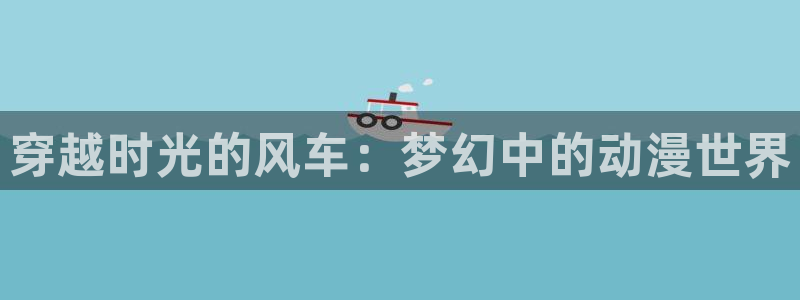 omofun动漫网,omofun弹幕网：穿越时光的风车：梦幻中的动漫世界